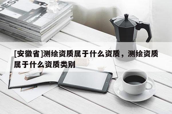 [安徽省]测绘资质属于什么资质，测绘资质属于什么资质类别