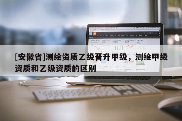 [安徽省]测绘资质乙级晋升甲级，测绘甲级资质和乙级资质的区别