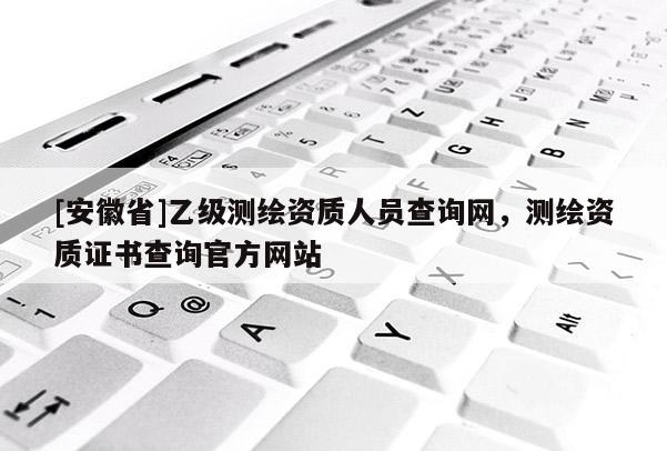 [安徽省]乙级测绘资质人员查询网，测绘资质证书查询官方网站