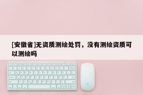 [安徽省]无资质测绘处罚，没有测绘资质可以测绘吗