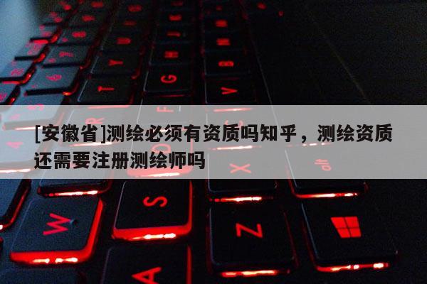 [安徽省]测绘必须有资质吗知乎，测绘资质还需要注册测绘师吗