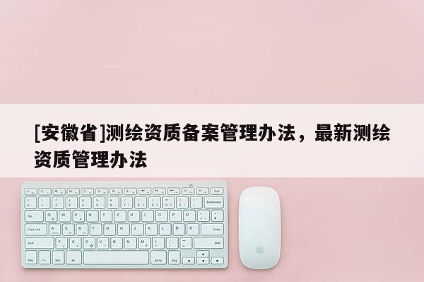 [安徽省]测绘资质备案管理办法，最新测绘资质管理办法