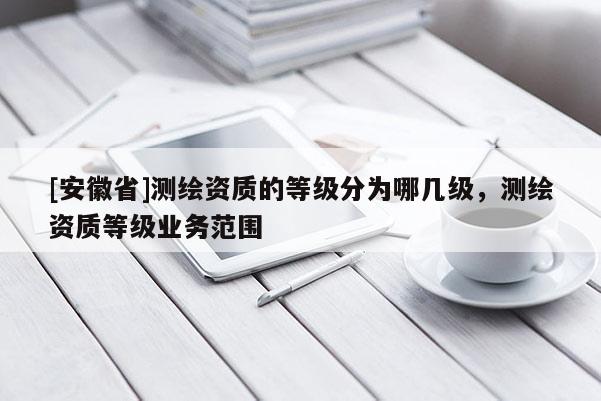 [安徽省]测绘资质的等级分为哪几级，测绘资质等级业务范围