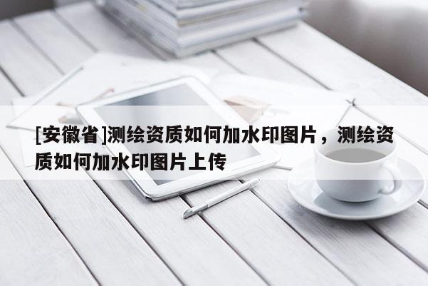 [安徽省]测绘资质如何加水印图片，测绘资质如何加水印图片上传