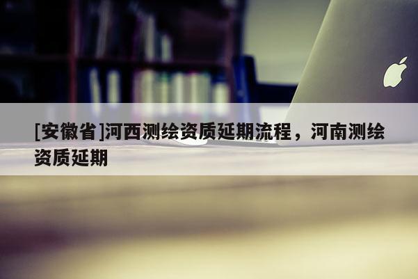 [安徽省]河西测绘资质延期流程，河南测绘资质延期