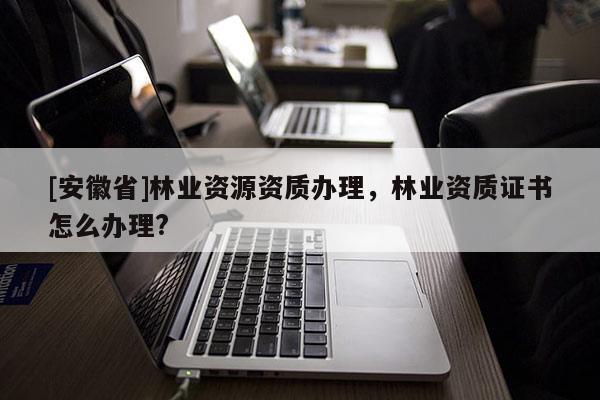 [安徽省]林业资源资质办理，林业资质证书怎么办理?