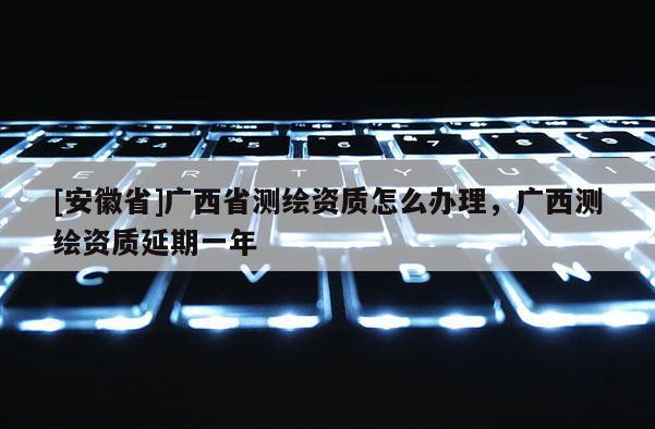 [安徽省]广西省测绘资质怎么办理，广西测绘资质延期一年
