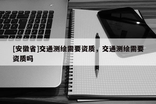 [安徽省]交通测绘需要资质，交通测绘需要资质吗