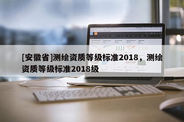 [安徽省]测绘资质等级标准2018，测绘资质等级标准2018级