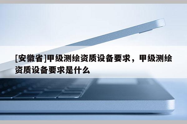 [安徽省]甲级测绘资质设备要求，甲级测绘资质设备要求是什么