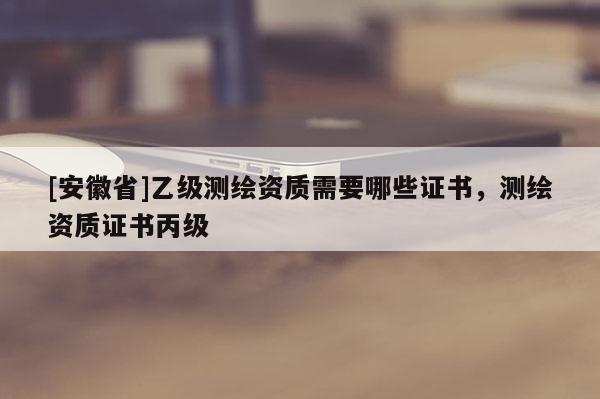[安徽省]乙级测绘资质需要哪些证书，测绘资质证书丙级