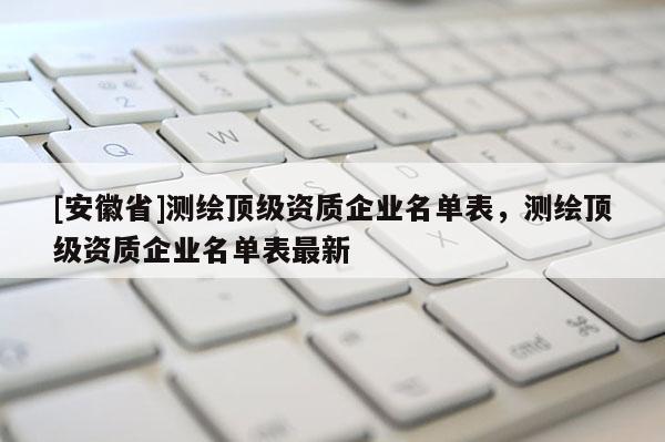 [安徽省]测绘顶级资质企业名单表，测绘顶级资质企业名单表最新