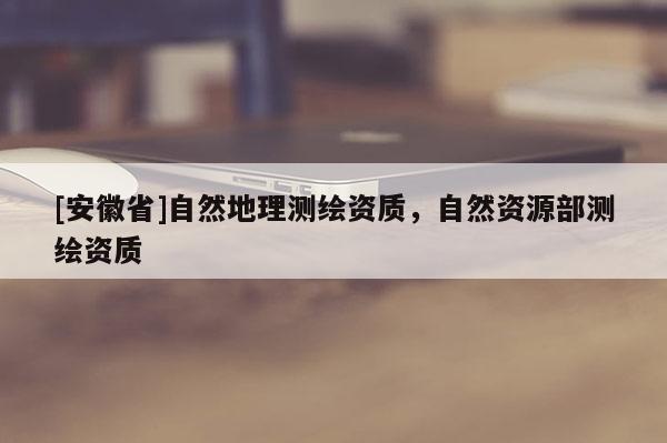 [安徽省]自然地理测绘资质，自然资源部测绘资质