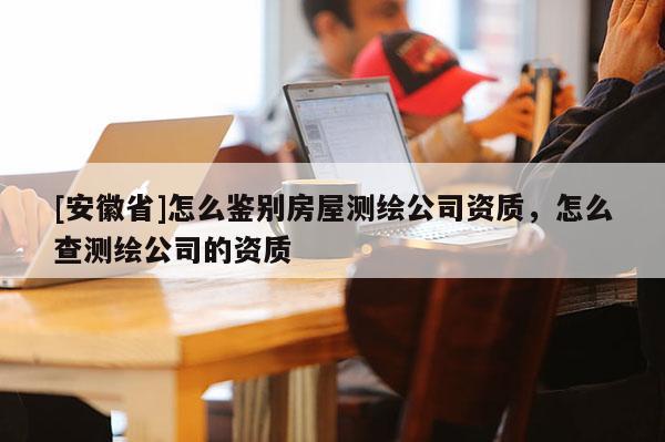 [安徽省]怎么鉴别房屋测绘公司资质，怎么查测绘公司的资质
