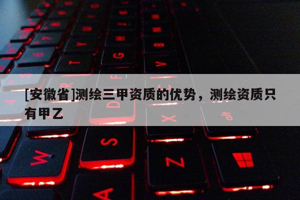 [安徽省]测绘三甲资质的优势，测绘资质只有甲乙