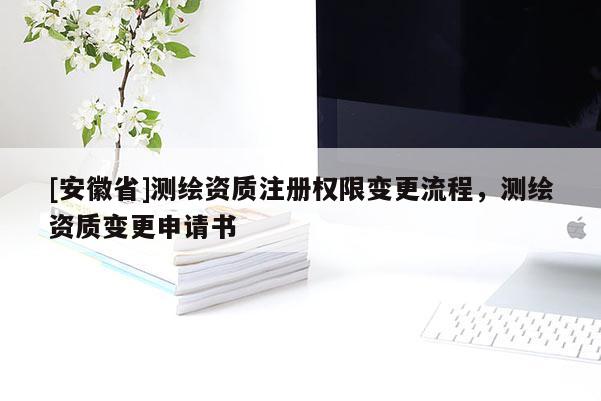 [安徽省]测绘资质注册权限变更流程，测绘资质变更申请书