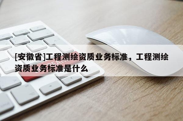 [安徽省]工程测绘资质业务标准，工程测绘资质业务标准是什么