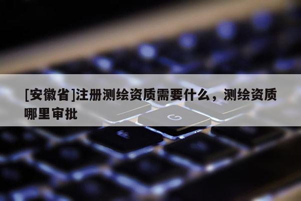 [安徽省]注册测绘资质需要什么，测绘资质哪里审批