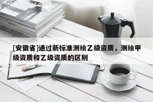 [安徽省]通过新标准测绘乙级资质，测绘甲级资质和乙级资质的区别