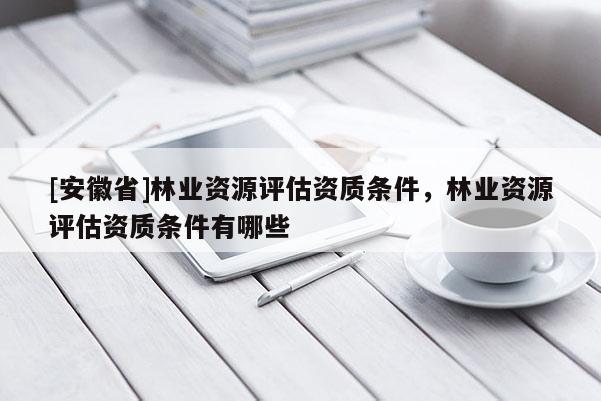 [安徽省]林业资源评估资质条件，林业资源评估资质条件有哪些