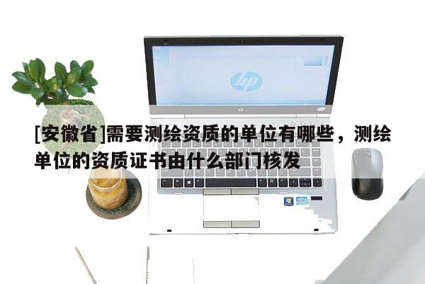 [安徽省]需要测绘资质的单位有哪些，测绘单位的资质证书由什么部门核发