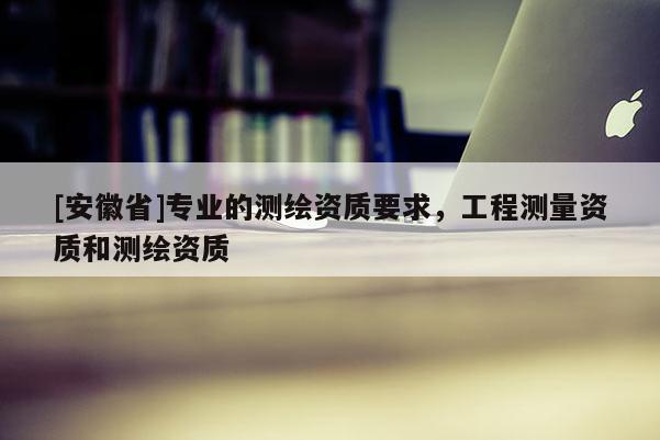 [安徽省]专业的测绘资质要求，工程测量资质和测绘资质