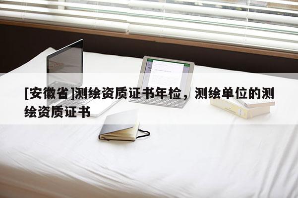[安徽省]测绘资质证书年检，测绘单位的测绘资质证书