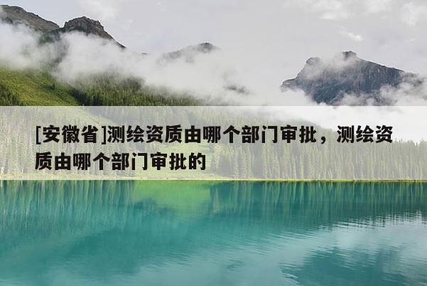 [安徽省]测绘资质由哪个部门审批，测绘资质由哪个部门审批的