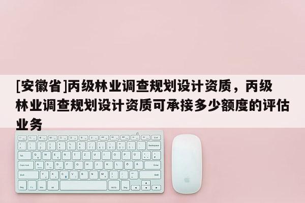 [安徽省]丙级林业调查规划设计资质，丙级林业调查规划设计资质可承接多少额度的评估业务