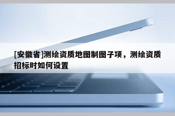[安徽省]测绘资质地图制图子项，测绘资质招标时如何设置