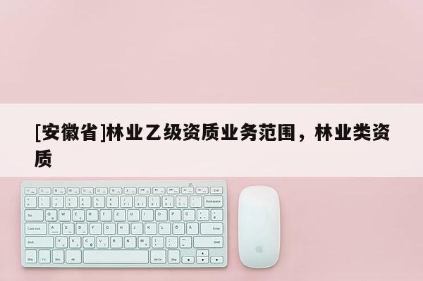 [安徽省]林业乙级资质业务范围，林业类资质