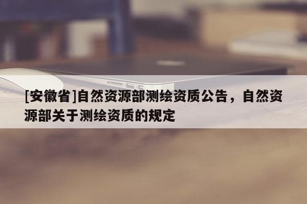 [安徽省]自然资源部测绘资质公告，自然资源部关于测绘资质的规定
