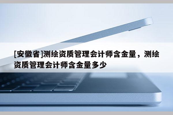[安徽省]测绘资质管理会计师含金量，测绘资质管理会计师含金量多少