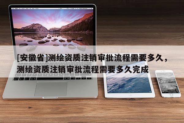 [安徽省]测绘资质注销审批流程需要多久，测绘资质注销审批流程需要多久完成