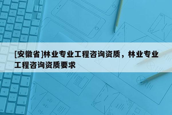 [安徽省]林业专业工程咨询资质，林业专业工程咨询资质要求
