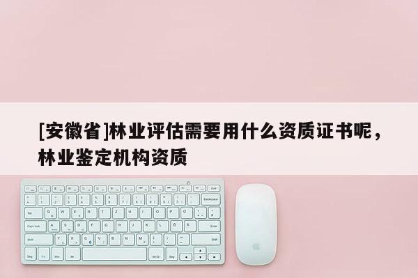 [安徽省]林业评估需要用什么资质证书呢，林业鉴定机构资质