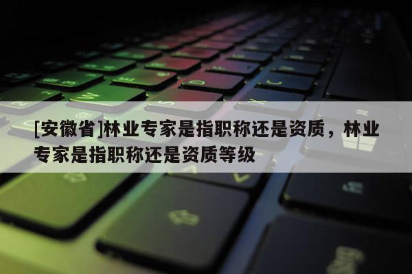 [安徽省]林业专家是指职称还是资质，林业专家是指职称还是资质等级