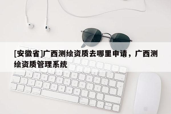 [安徽省]广西测绘资质去哪里申请，广西测绘资质管理系统