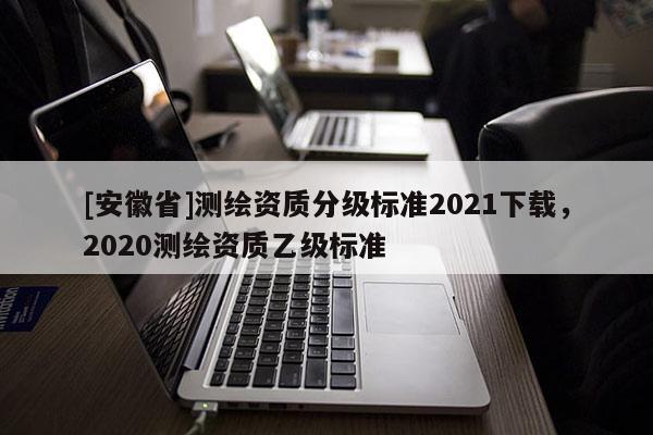 [安徽省]测绘资质分级标准2021下载，2020测绘资质乙级标准