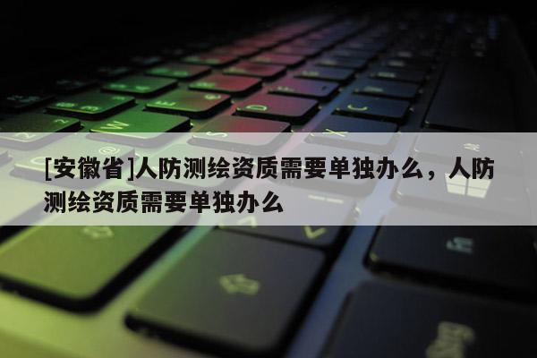 [安徽省]人防测绘资质需要单独办么，人防测绘资质需要单独办么