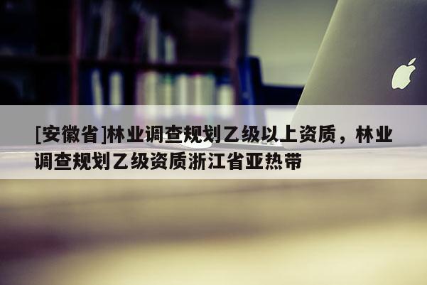 [安徽省]林业调查规划乙级以上资质，林业调查规划乙级资质浙江省亚热带