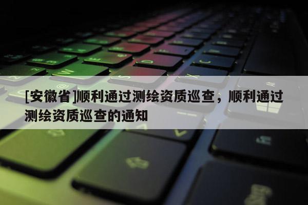 [安徽省]顺利通过测绘资质巡查，顺利通过测绘资质巡查的通知