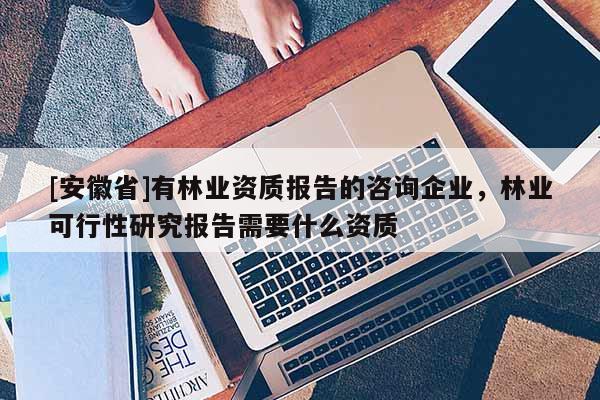 [安徽省]有林业资质报告的咨询企业，林业可行性研究报告需要什么资质