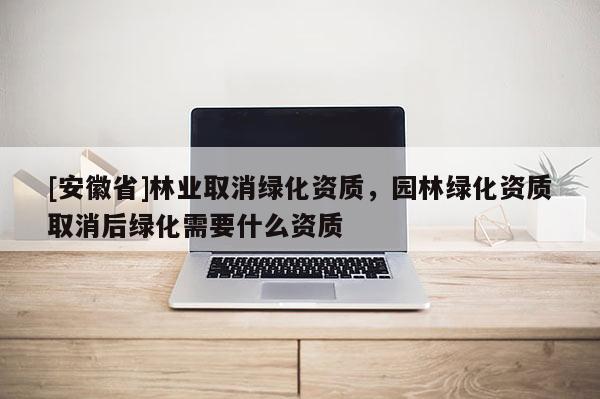 [安徽省]林业取消绿化资质，园林绿化资质取消后绿化需要什么资质