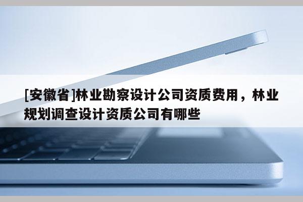 [安徽省]林业勘察设计公司资质费用，林业规划调查设计资质公司有哪些