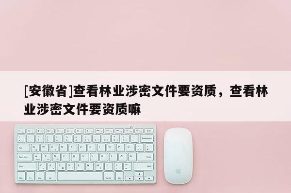 [安徽省]查看林业涉密文件要资质，查看林业涉密文件要资质嘛