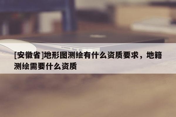 [安徽省]地形图测绘有什么资质要求，地籍测绘需要什么资质
