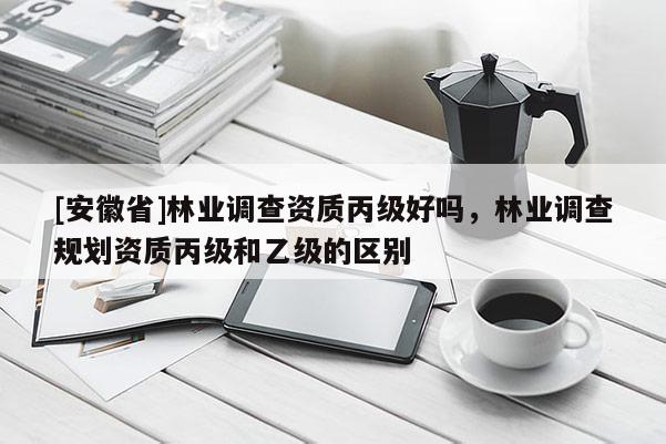 [安徽省]林业调查资质丙级好吗，林业调查规划资质丙级和乙级的区别