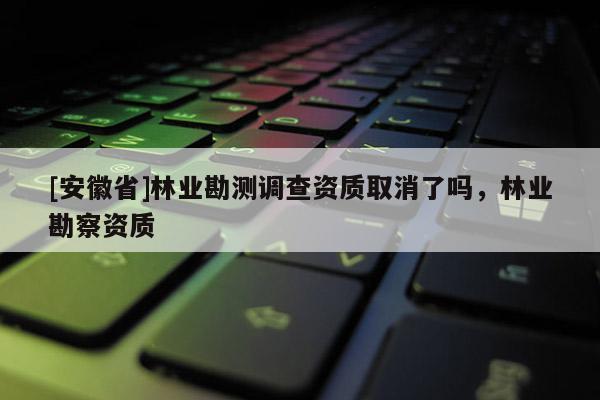 [安徽省]林业勘测调查资质取消了吗，林业勘察资质