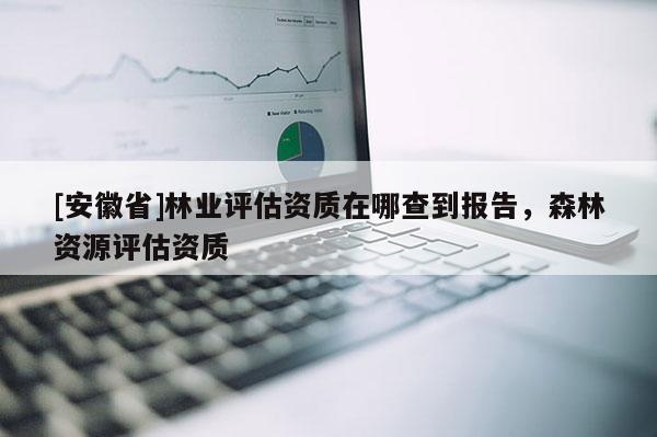 [安徽省]林业评估资质在哪查到报告，森林资源评估资质